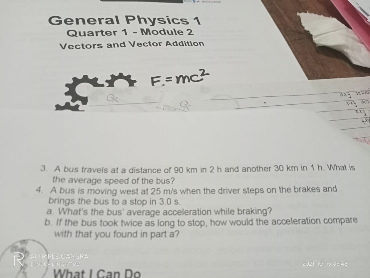 General Physics 1
Quarter 1 - Module 2
Vectors and Vector Addition
E=mc²
Qx
pone se Ero
Era
3. A bus travels at a distance of 90 km in 2 h and another 30 km in 1 h. What is
the average speed of the bus?
4. A bus is moving west at 25 m/s when the driver steps on the brakes and
brings the bus to a stop in 3.0 s.
a. What's the bus' average acceleration while braking?
b. If the bus took twice as long to stop, how would the acceleration compare
with that you found in part a?
PAI TRIPLE CAMERA
Shot by pintatMae
2021/10/15 05:48
What I Can Do
