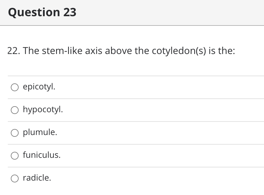 Question 23
22. The stem-like axis above the cotyledon(s) is the:
epicotyl.
O hypocotyl.
O plumule.
funiculus.
O radicle.
