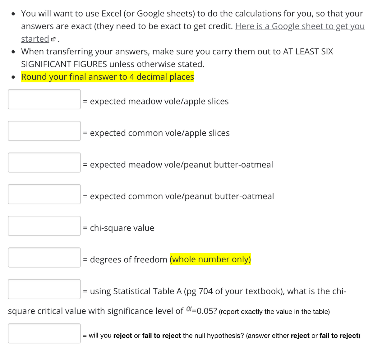 • You will want to use Excel (or Google sheets) to do the calculations for you, so that your
answers are exact (they need to be exact to get credit. Here is a Google sheet to get you
started .
• When transferring your answers, make sure you carry them out to AT LEAST SIX
SIGNIFICANT FIGURES unless otherwise stated.
• Round your final answer to 4 decimal places
= expected meadow vole/apple slices
= expected common vole/apple slices
= expected meadow vole/peanut butter-oatmeal
= expected common vole/peanut butter-oatmeal
= chi-square value
= degrees of freedom (whole number only)
= using Statistical Table A (pg 704 of your textbook), what is the chi-
%|
square critical value with significance level of K=0.05? (report exactly the value in the table)
= will you reject or fail to reject the null hypothesis? (answer either reject or fail to reject)
