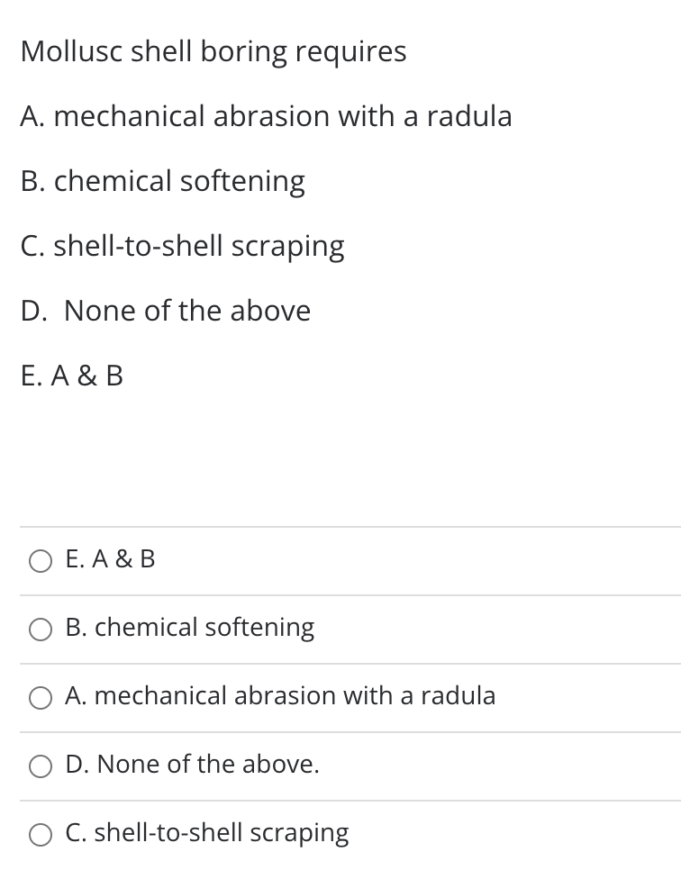 Mollusc shell boring requires
A. mechanical abrasion with a radula
B. chemical softening
C. shell-to-shell scraping
D. None of the above
Е. А & B
О Е.А& В
B. chemical softening
O A. mechanical abrasion with a radula
O D. None of the above.
O C. shell-to-shell scraping

