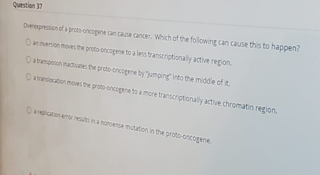 Question 37
Overexpression of a proto-oncogene can cause cancer. Which of the following can cause this to happen?
O an inversion moves the proto-oncogene to a less transcriptionally active region.
O atransposon inactivates the proto-oncogene by "jumping" into the middle of it.
O atranslocation moves the proto-oncogene to a more transcriptionally active chromatin region.
O a replication error results in a nonsense mutation in the proto-oncogene.
