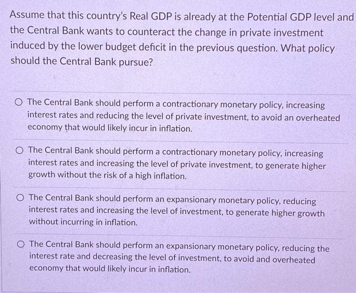 Assume that this country's Real GDP is already at the Potential GDP level and
the Central Bank wants to counteract the change in private investment
induced by the lower budget deficit in the previous question. What policy
should the Central Bank pursue?
O The Central Bank should perform a contractionary monetary policy, increasing
interest rates and reducing the level of private investment, to avoid an overheated
economy that would likely incur in inflation.
O The Central Bank should perform a contractionary monetary policy, increasing
interest rates and increasing the level of private investment, to generate higher
growth without the risk of a high inflation.
O The Central Bank should perform an expansionary monetary policy, reducing
interest rates and increasing the level of investment, to generate higher growth
without incurring in inflation.
O The Central Bank should perform an expansionary monetary policy, reducing the
interest rate and decreasing the level of investment, to avoid and overheated
economy that would likely incur in inflation.
