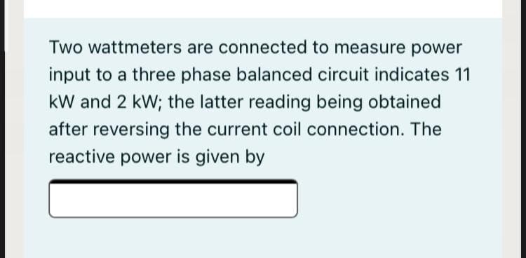 Two wattmeters are connected to measure power
input to a three phase balanced circuit indicates 11
kW and 2 kW; the latter reading being obtained
after reversing the current coil connection. The
reactive power is given by
