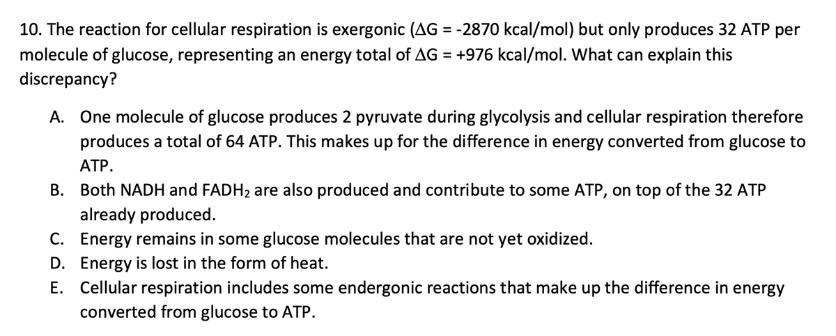 10. The reaction for cellular respiration is exergonic (AG = -2870 kcal/mol) but only produces 32 ATP per
molecule of glucose, representing an energy total of AG = +976 kcal/mol. What can explain this
discrepancy?
A. One molecule of glucose produces 2 pyruvate during glycolysis and cellular respiration therefore
produces a total of 64 ATP. This makes up for the difference in energy converted from glucose to
ATP.
B. Both NADH and FADH₂ are also produced and contribute to some ATP, on top of the 32 ATP
already produced.
C. Energy remains in some glucose molecules that are not yet oxidized.
D. Energy is lost in the form of heat.
E. Cellular respiration includes some endergonic reactions that make up the difference in energy
converted from glucose to ATP.