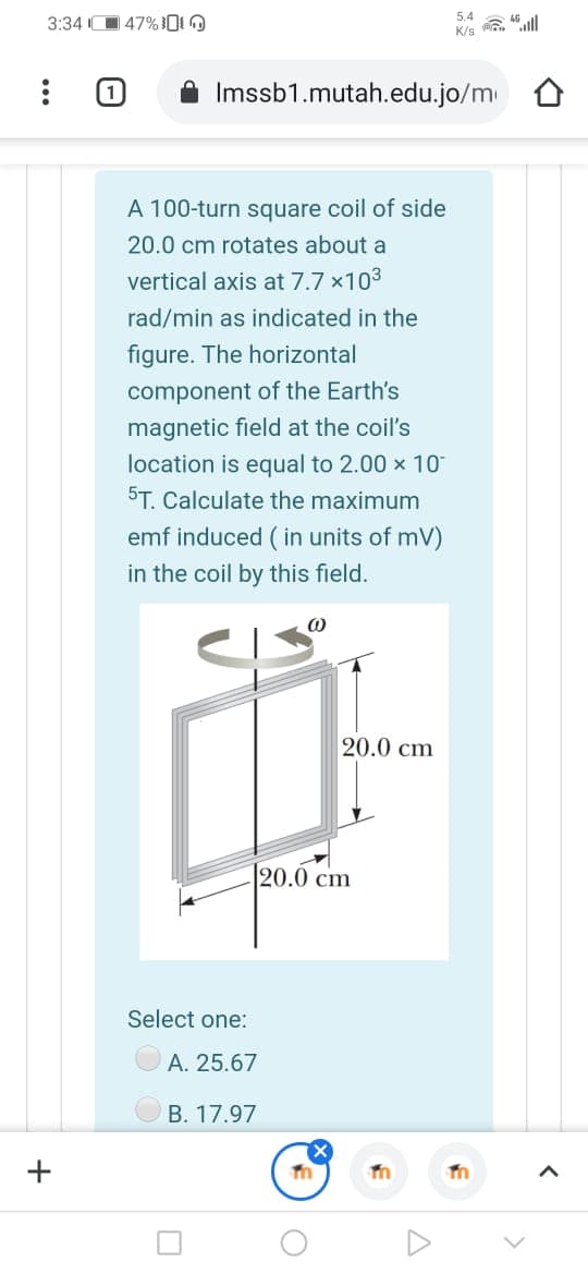 5.4
3:34 O 47%[i O
K/s “|
Imssb1.mutah.edu.jo/m
A 100-turn square coil of side
20.0 cm rotates about a
vertical axis at 7.7 x103
rad/min as indicated in the
figure. The horizontal
component of the Earth's
magnetic field at the coil's
location is equal to 2.00 x 10
5T. Calculate the maximum
emf induced ( in units of mV)
in the coil by this field.
20.0 cm
20.0 cm
Select one:
A. 25.67
B. 17.97
+
