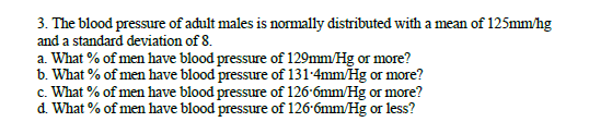 3. The blood pressure of adult males is normally distributed with a mean of 125mm/hg
and a standard deviation of 8.
a. What % of men have blood pressure of 129mm/Hg or more?
b. What % of men have blood pressure of 131-4mm/Hg or more?
c. What % of men have blood pressure of 126-6mm/Hg or more?
d. What % of men have blood pressure of 126-6mm/Hg or less?
