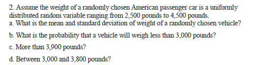 2. Assume the weight of a randomly chosen American passenger car is a uniformly
distrībuted random variable ranging from 2,500 pounds to 4,500 pounds.
a. What is the mean and standard deviation of weight of a randomly chosen vehicle?
b. What is the probability that a vehicle will weigh less than 3,000 pounds?
c. More than 3,900 pounds?
d. Between 3,000 and 3,800 pounds?
