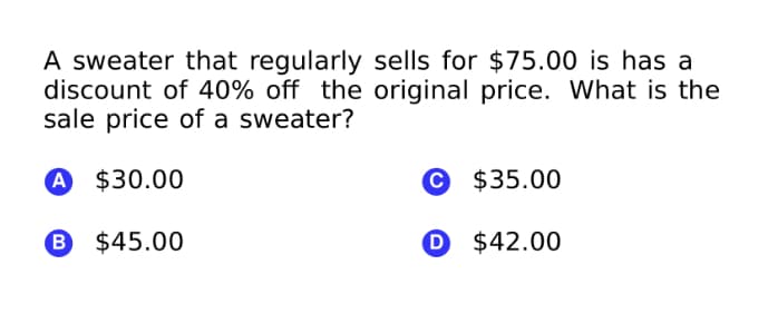 A sweater that regularly sells for $75.00 is has a
discount of 40% off the original price. What is the
sale price of a sweater?
A $30.00
© $35.00
B $45.00
O $42.00

