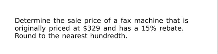 Determine the sale price of a fax machine that is
originally priced at $329 and has a 15% rebate.
Round to the nearest hundredth.
