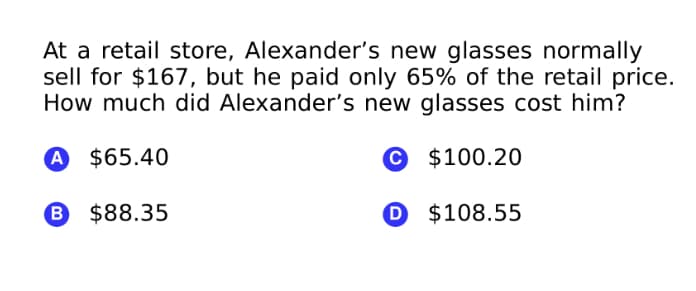 At a retail store, Alexander's new glasses normally
sell for $167, but he paid only 65% of the retail price.
How much did Alexander's new glasses cost him?
A $65.40
© $100.20
B $88.35
D $108.55
