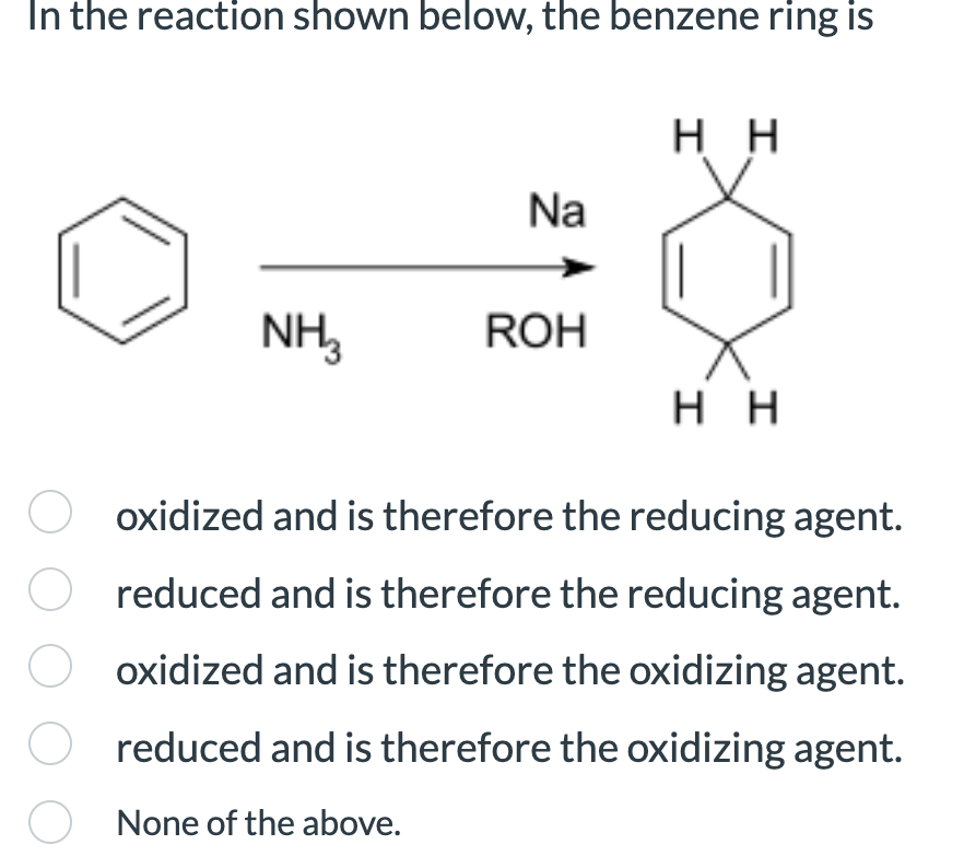 In the reaction shown below, the benzene ring is
NH3
Na
ROH
HH
0
HH
oxidized and is therefore the reducing agent.
reduced and is therefore the reducing agent.
oxidized and is therefore the oxidizing agent.
reduced and is therefore the oxidizing agent.
None of the above.