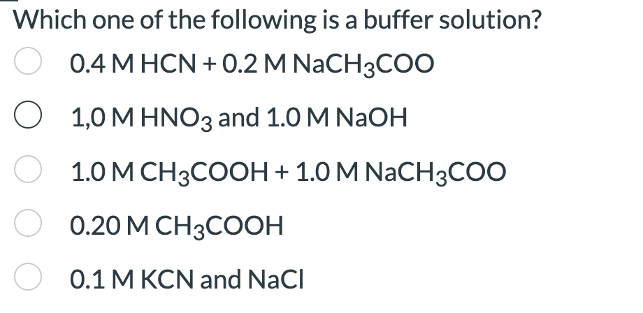 Which one of the following is a buffer solution?
0.4 MHCN +0.2 M NaCH3COO
1,0 M HNO3 and 1.0 M NaOH
1.0 M CH3COOH + 1.0 M NaCH3COO
0.20 M CH3COOH
0.1 M KCN and NaCl
O
O
O