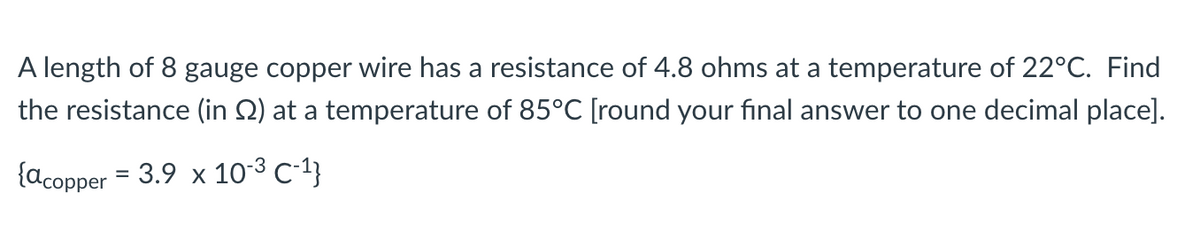 A length of 8 gauge copper wire has a resistance of 4.8 ohms at a temperature of 22°C. Find
the resistance (in 2) at a temperature of 85°C [round your final answer to one decimal place].
{acopper = 3.9 x 10-³ C-¹}