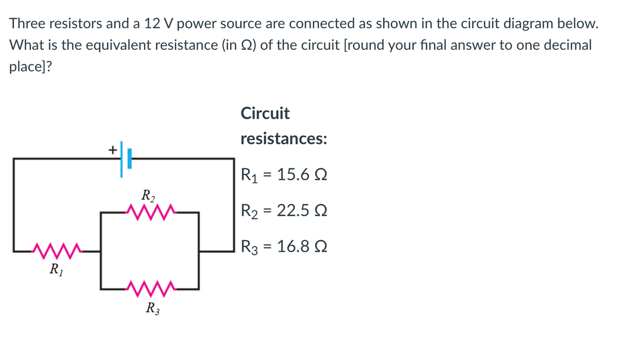 Three resistors and a 12 V power source are connected as shown in the circuit diagram below.
What is the equivalent resistance (in 2) of the circuit [round your final answer to one decimal
place]?
R₁
+
R₂
www
R3
Circuit
resistances:
R1 = 15.6 Ω
R₂ = 22.5 Q
R3 = 16.8 Q