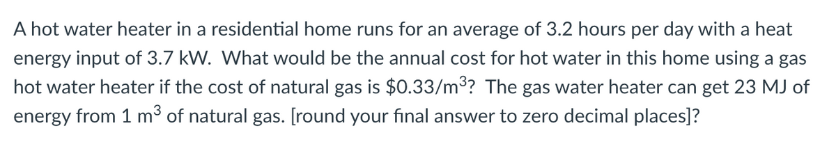 A hot water heater in a residential home runs for an average of 3.2 hours per day with a heat
energy input of 3.7 kW. What would be the annual cost for hot water in this home using a gas
hot water heater if the cost of natural gas is $0.33/m³? The gas water heater can get 23 MJ of
energy from 1 m³ of natural gas. [round your final answer to zero decimal places]?