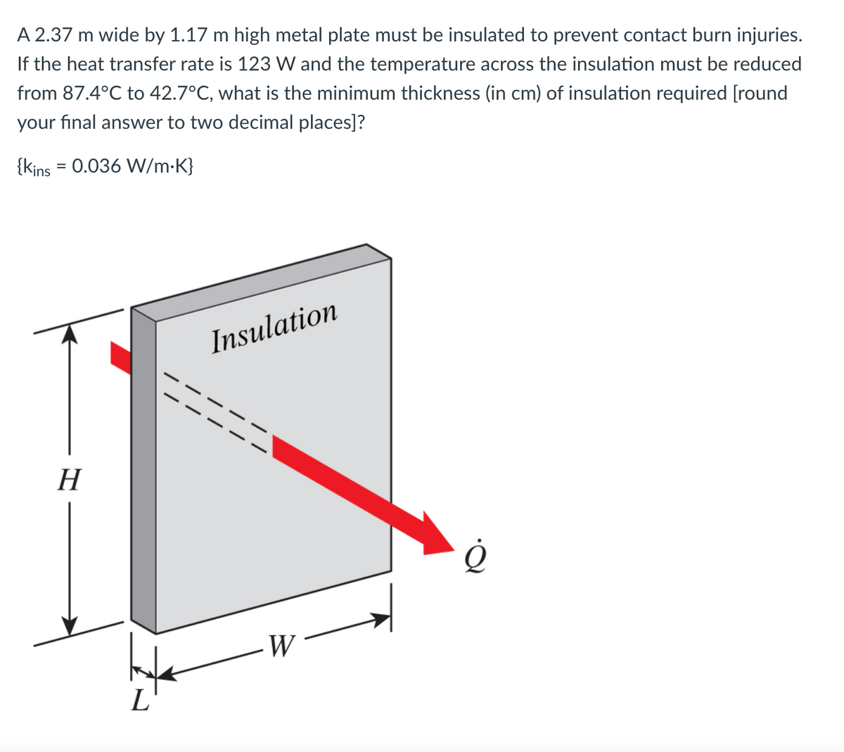 A 2.37 m wide by 1.17 m high metal plate must be insulated to prevent contact burn injuries.
If the heat transfer rate is 123 W and the temperature across the insulation must be reduced
from 87.4°C to 42.7°C, what is the minimum thickness (in cm) of insulation required [round
your final answer to two decimal places]?
{kins = 0.036 W/m.K}
H
H₂
L
Insulation
W
O