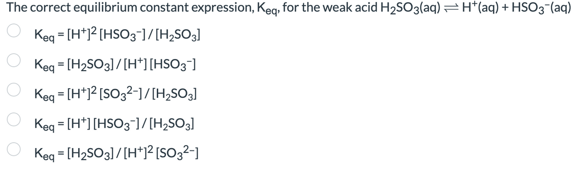 The correct equilibrium constant expression, Keq, for the weak acid H₂SO3(aq) — H*(aq) + HSO3- (aq)
Keq = [H+1² [HSO3-]/[H₂SO3]
Keq = [H₂SO3] / [H+] [HSO3¯]
Keq = [H+]² [SO3²−]/[H₂SO3]
Keq = [H+] [HSO3¯]/[H₂SO3]
Keq = [H₂SO3] / [H+]² [SO3²-]
