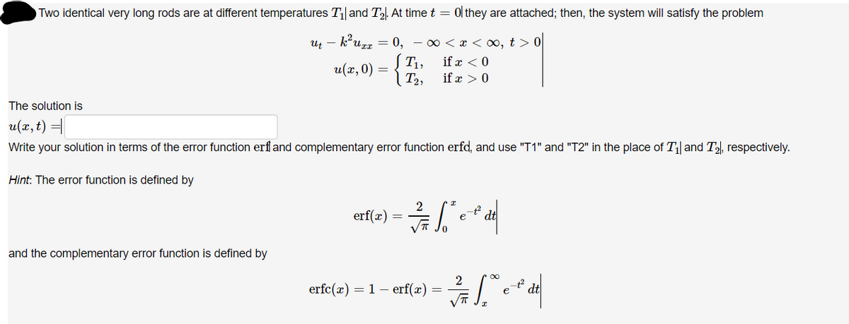 Two identical very long rods are at different temperatures T||and T2. At time t = 0l they are attached; then, the system will satisfy the problem
Ut – k*uzz = 0, – 0 < x < 0, t > 0
S T1,
if x < 0
u(x, 0)
T2,
if x >0
The solution is
u(x, t) =
Write your solution in terms of the error function erf and complementary error function erfd, and use "T1"and "T2" in the place of T| and T, respectively.
Hint: The error function is defined by
erf(x)
e
and the complementary error function is defined by
erfc(x) = 1 – erf(x)
dt
e
