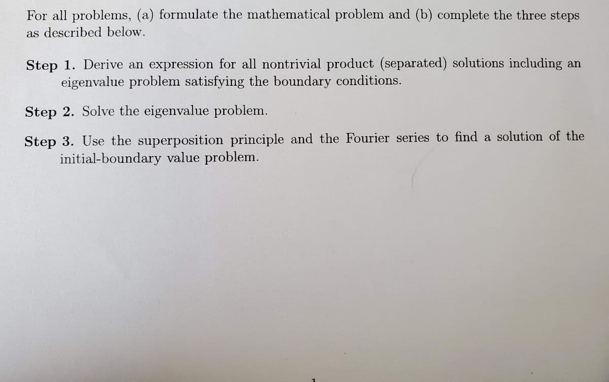 For all problems, (a) formulate the mathematical problem and (b) complete the three steps
as described below.
Step 1. Derive an expression for all nontrivial product (separated) solutions including an
eigenvalue problem satisfying the boundary conditions.
Step 2. Solve the eigenvalue problem.
Step 3. Use the superposition principle and the Fourier series to find a solution of the
initial-boundary value problem.
