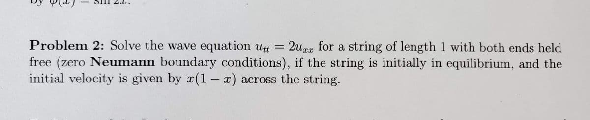 Problem 2: Solve the wave equation Utt =
free (zero Neumann boundary conditions), if the string is initially in equilibrium, and the
initial velocity is given by (1 – x) across the string.
2urx for a string of length 1 with both ends held
