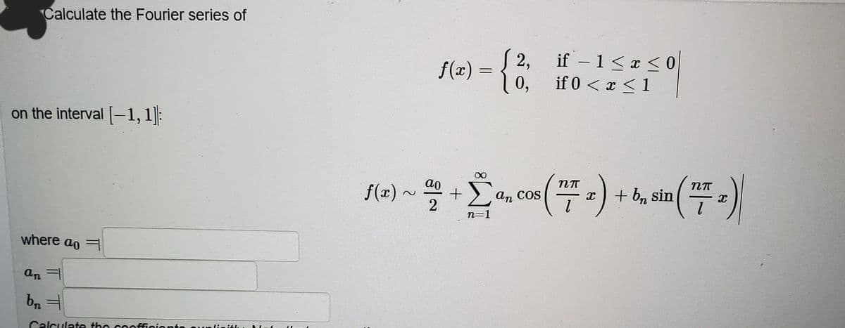 Calculate the Fourier series of
{
f(x) =
2,
if – 1 <x <0
0,
if 0 < x <1
on the interval -1,1]:
ao
f(x)
Σ
+b, sin
an COS
COS
n=1
where ao =
an =
Calculate the cooffiniont
