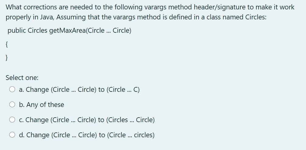 What corrections are needed to the following varargs method header/signature to make it work
properly in Java, Assuming that the varargs method is defined in a class named Circles:
public Circles getMaxArea(Circle . Circle)
{
}
Select one:
a. Change (Circle. Circle) to (Circle . C)
:...
...
b. Any of these
O c. Change (Circle . Circle) to (Circles . Circle)
O d. Change (Circle . Circle) to (Circle . circles)
...

