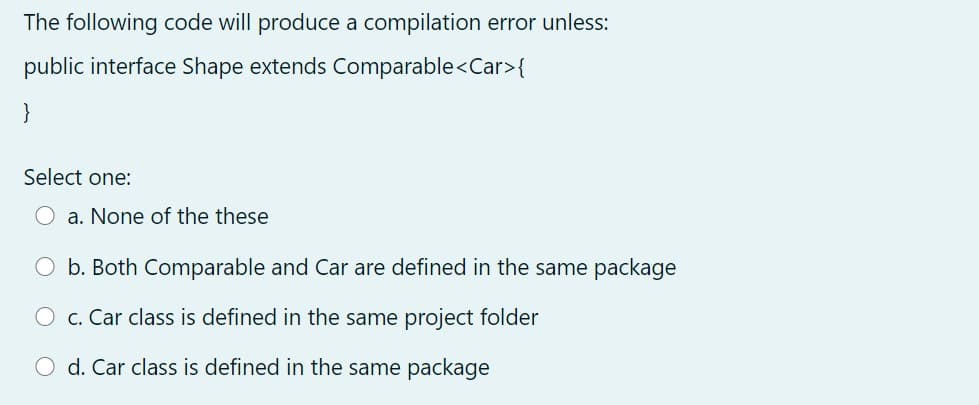 The following code will produce a compilation error unless:
public interface Shape extends Comparable<Car>{
}
Select one:
O a. None of the these
O b. Both Comparable and Car are defined in the same package
O c. Car class is defined in the same project folder
O d. Car class is defined in the same package
