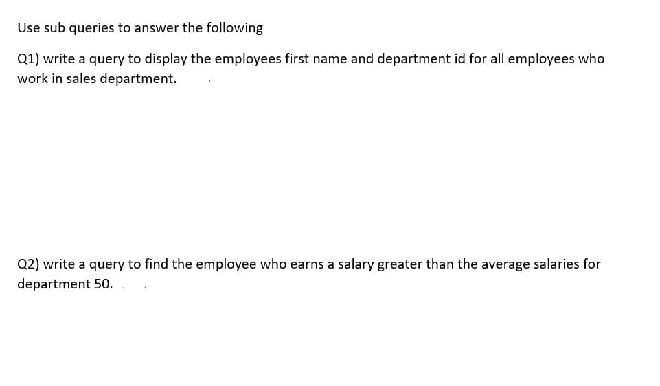 Use sub queries to answer the following
Q1) write a query to display the employees first name and department id for all employees who
work in sales department.
Q2) write a query to find the employee who earns a salary greater than the average salaries for
department 50.
