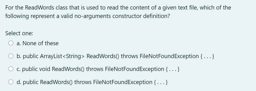 For the ReadWords class that is used to read the content of a given text file, which of the
following represent a valid no-arguments constructor definition?
Select one:
a. None of these
O b. public ArrayList<String> ReadWords() throws FileNotFoundException {...}
O c. public void ReadWords() throws FileNotFoundException {...}
O d. public ReadWords() throws FileNotFoundException { ...}
