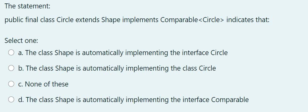 The statement:
public final class Circle extends Shape implements Comparable<Circle> indicates that:
Select one:
a. The class Shape is automatically implementing the interface Circle
O b. The class Shape is automatically implementing the class Circle
O c. None of these
O d. The class Shape is automatically implementing the interface Comparable
