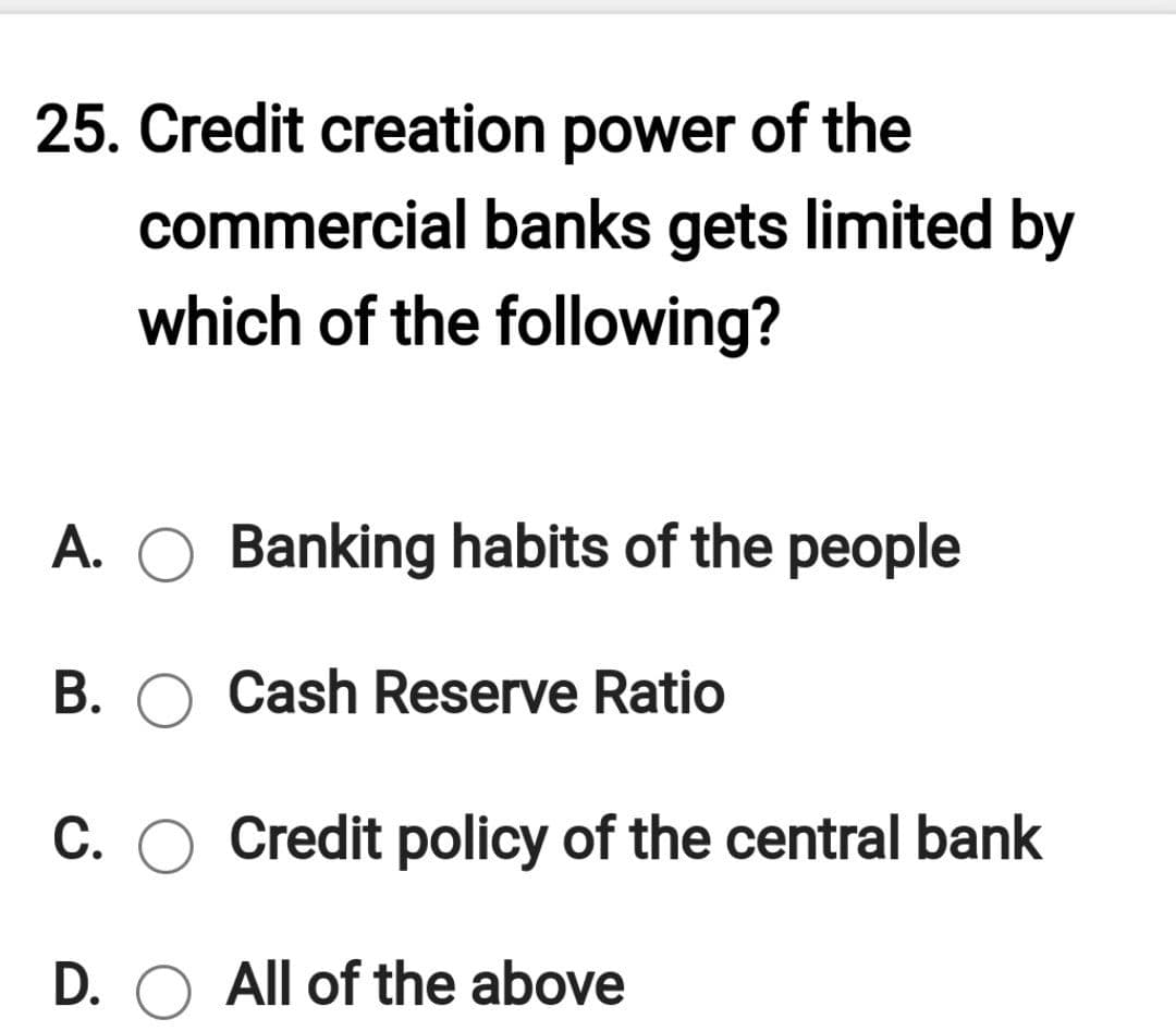 25. Credit creation power of the
commercial banks gets limited by
which of the following?
A. O Banking habits of the people
B. O Cash Reserve Ratio
C. O Credit policy of the central bank
D. O All of the above
