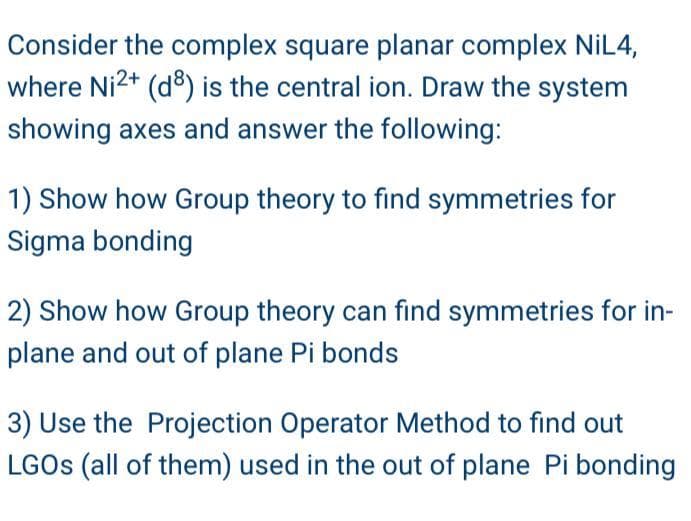 Consider the complex square planar complex NiL4,
where Ni2+ (d) is the central ion. Draw the system
showing axes and answer the following:
1) Show how Group theory to find symmetries for
Sigma bonding
2) Show how Group theory can find symmetries for in-
plane and out of plane Pi bonds
3) Use the Projection Operator Method to find out
LGOS (all of them) used in the out of plane Pi bonding