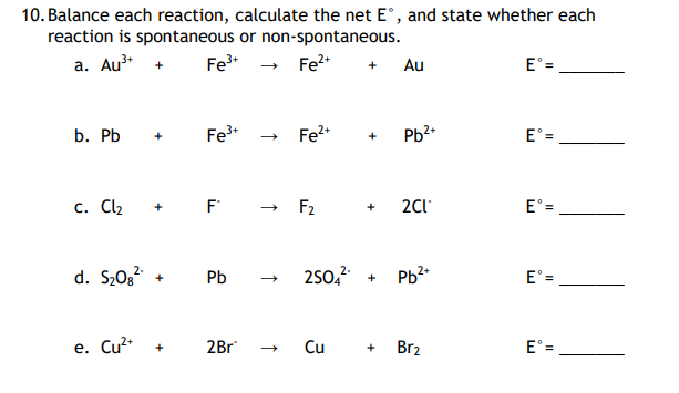 10. Balance each reaction, calculate the net E°, and state whether each
reaction is spontaneous or non-spontaneous.
a. Au³+ + Fe³+
Fe²+ + Au
b. Pb +
Fe³+
c. Cl₂ + F
d. S₂08² + Pb
e. Cu²+ +
2Br
Fe²+
F₂
+ Pb²+
+ 2Cl*
2SO4²- +
Cu +
2+
Pb²+
Br₂
Eᵒ=
111
Eᵒ=
Eᵒ=
E° =
Eᵒ=