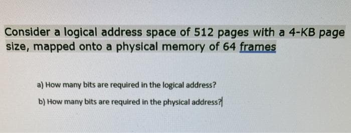 Consider a logical address space of 512 pages with a 4-KB page
size, mapped onto a physical memory of 64 frames
a) How many bits are required in the logical address?
b) How many bits are required in the physical address?