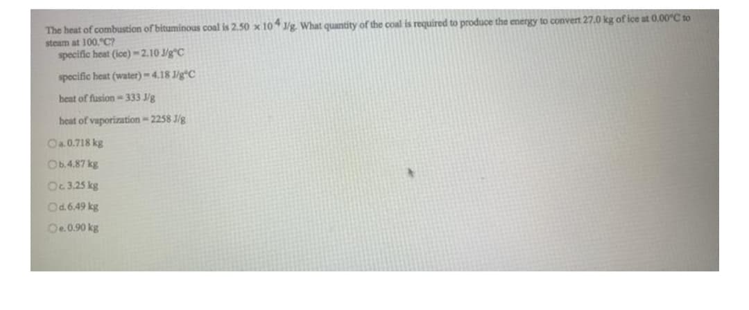 The heat of combustion of bituminous coal is 2.50 x 104 1/g. What quantity of the coal is required to produce the energy to convert 27.0 kg of ice at 0.00°C to
steam at 100,"C?
specific heat (ice)-2.10 J/g C
specific heat (water)-4.18 1/g C
heat of fusion-333.J/g
heat of vaporization-2258 J/g
Oa.0.718 kg
Ob.4.87 kg
Oc. 3.25 kg
Od.6.49 kg
Oe. 0.90 kg