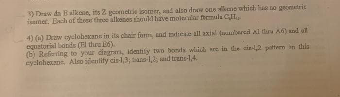 3) Draw dn E alkene, its Z geometric isomer, and also draw one alkene which has no geometric
isomer. Each of these three alkenes should have molecular formula C₂H₁.
4) (a) Draw cyclohexane in its chair form, and indicate all axial (numbered Al thru A6) and all
equatorial bonds (El thru E6).
(b) Referring to your diagram, identify two bonds which are in the cis-1,2 pattern on this
cyclohexane. Also identify cis-1,3; trans-1,2; and trans-1,4.