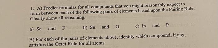 1. A) Predict formulas for all compounds that you might reasonably expect to
form between each of the following pairs of elements based upon the Pairing Rule.
Clearly show all reasoning.
a) Se and F
b) Sn
and P
c) In
B) For each of the pairs of elements above, identify which compound, if any,
satisfies the Octet Rule for all atoms.
and O