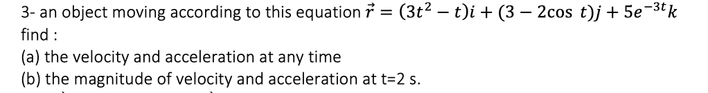 3- an object moving according to this equation 7 = (3t² – t)i + (3 – 2cos t)j + 5e-3tk
find :
(a) the velocity and acceleration at any time
(b) the magnitude of velocity and acceleration at t=2 s.
