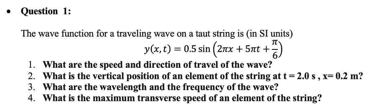 Question 1:
The wave function for a traveling wave on a taut string is (in SI units)
y(x, t) = 0.5 sin (2nx
+ 5nt +
1. What are the speed and direction of travel of the wave?
2. What is the vertical position of an element of the string at t= 2.0 s , x= 0.2 m?
3. What are the wavelength and the frequency of the wave?
4. What is the maximum transverse speed of an element of the string?
