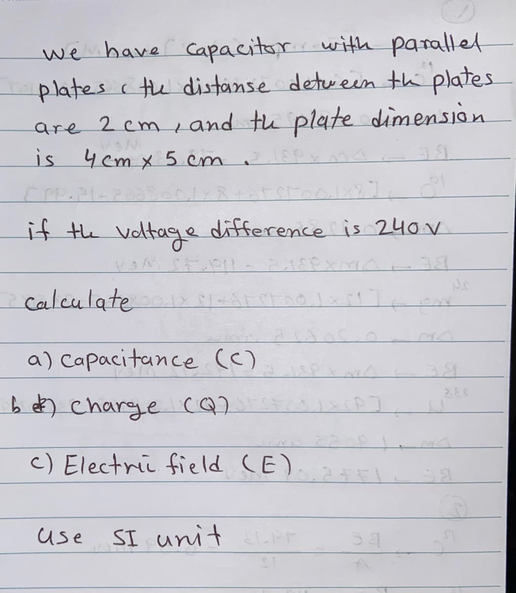 we have Capacitor with parallet
plates c the distanse detueen thi plates
are 2 cm e and th plate dimension
is 4 em x 5 cm
if the voltage difference is 240V
calculate
a) Capacitance (c)
b e) charge cQ)
c) Electri field CE)
SI unit
EL-FF
use
