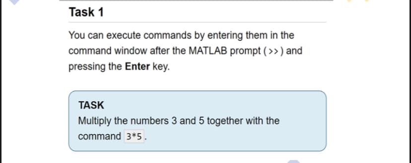 Task 1
You can execute commands by entering them in the
command window after the MATLAB prompt (>) and
pressing the Enter key.
TASK
Multiply the numbers 3 and 5 together with the
command 3*5.
