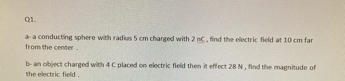 Q1.
a- a conducting sphere with radius 5 cm charged with 2 nC, find the electric field at 10 cm far
from the center.
b- an object charged with 4 C placed on electric field then it effect 28 N , find the magnitude of
the electric field.
