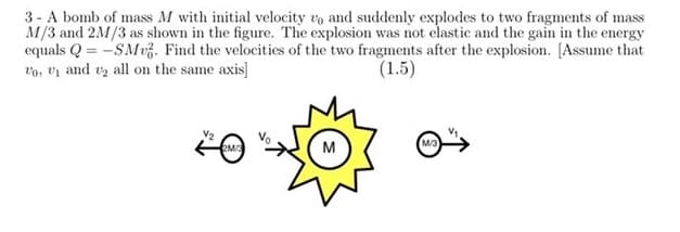 3 - A bomb of mass M with initial velocity vo and suddenly explodes to two fragments of mass
M/3 and 2M/3 as shown in the figure. The explosion was not elastic and the gain in the energy
equals Q = -SMvz. Find the velocities of the two fragments after the explosion. [Assume that
vo, vị and vz all on the same axis]
(1.5)
V2
2M
M
