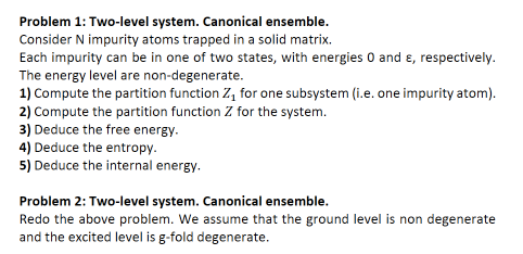 Problem 1: Two-level system. Canonical ensemble.
Consider N impurity atoms trapped in a solid matrix.
Each impurity can be in one of two states, with energies 0 and ɛ, respectively.
The energy level are non-degenerate.
1) Compute the partition function Z, for one subsystem (i.e. one impurity atom).
2) Compute the partition function Z for the system.
3) Deduce the free energy.
4) Deduce the entropy.
5) Deduce the internal energy.
Problem 2: Two-level system. Canonical ensemble.
Redo the above problem. We assume that the ground level is non degenerate
and the excited level is g-fold degenerate.
