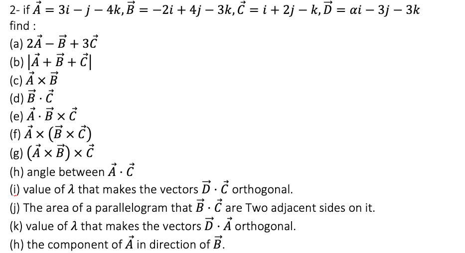 2- if Ã = 3i – j - 4k, B = -2i + 4j – 3k, Č = i + 2j – k, D = ai – 3j – 3k
find :
(a) 2Ã – B + 30
(b) JÄ + B + č|
(c) Ả × B
(d) B · Č
(e) Ả · B × ở
(f) Ả × (B x č)
(8) (Ả x B) × ở
%3D
|
(h) angle between Å · C
(i) value of 1 that makes the vectors D· C orthogonal.
(i) The area of a parallelogram that B · C are Two adjacent sides on it.
(k) value of 1 that makes the vectors D· A orthogonal.
(h) the component of A in direction of B.
