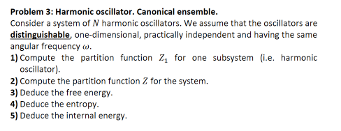 Problem 3: Harmonic oscillator. Canonical ensemble.
Consider a system of N harmonic oscillators. We assume that the oscillators are
distinguishable, one-dimensional, practically independent and having the same
angular frequency w.
1) Compute the partition function Z, for one subsystem (i.e. harmonic
oscillator).
2) Compute the partition function Z for the system.
3) Deduce the free energy.
4) Deduce the entropy.
5) Deduce the internal energy.

