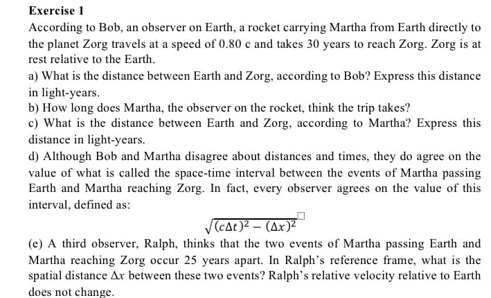 Exercise 1
According to Bob, an observer on Earth, a rocket carrying Martha from Earth directly to
the planet Zorg travels at a speed of 0.80 c and takes 30 years to reach Zorg. Zorg is at
rest relative to the Earth.
a) What is the distance between Earth and Zorg, according to Bob? Express this distance
in light-years.
b) How long does Martha, the observer on the rocket, think the trip takes?
c) What is the distance between Earth and Zorg, according to Martha? Express this
distance in light-years.
d) Although Bob and Martha disagree about distances and times, they do agree on the
value of what is called the space-time interval between the events of Martha passing
Earth and Martha reaching Zorg. In fact, every observer agrees on the value of this
interval, defined as:
(cAt)² – (Ax)²
(e) A third observer, Ralph, thinks that the two events of Martha passing Earth and
Martha reaching Zorg occur 25 years apart. In Ralph's reference frame, what is the
spatial distance Ar between these two events? Ralph's relative velocity relative to Earth
does not change.
