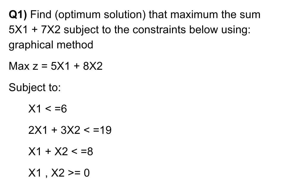 Q1) Find (optimum solution) that maximum the sum
5X1 + 7X2 subject to the constraints below using:
graphical method
Max z = 5X1 + 8X2
Subject to:
X1 < =6
2X1 + 3X2 < =19
X1 + X2 < =8
X1 , X2 >= 0

