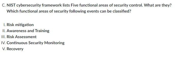 C. NIST cybersecurity framework lists Five functional areas of security control. What are they?
Which functional areas of security following events can be classified?
1. Risk mitigation
II. Awareness and Training
III. Risk Assessment
IV. Continuous Security Monitoring
V. Recovery