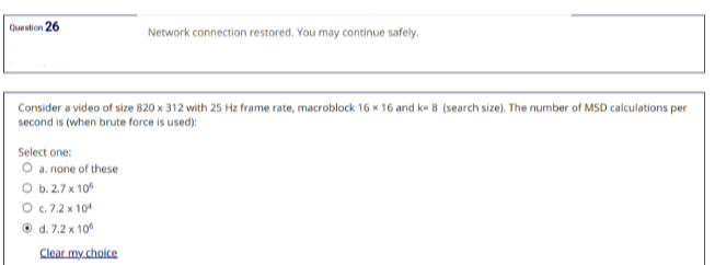 Question 26
Network connection restored. You may continue safely.
Consider a video of size 820 x 312 with 25 Hz frame rate, macroblock 16 x 16 and k= 8 (search size). The number of MSD calculations per
second is (when brute force is used):
Select one:
O a. none of these
O b.2.7 x 10
O c. 7.2 x 10¹
d. 7.2 x 10⁰
Clear my choice